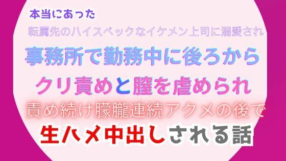 本当にあった、転属先のハイスペックなイケメン上司に溺愛され、事務所で勤務中に後ろからクリ責めと膣を虐められ、朦朧連続アクメの後で生ハメ中出しされる話｜d_483336
